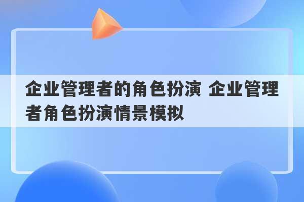 企业管理者的角色扮演 企业管理者角色扮演情景模拟