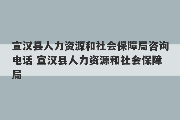 宣汉县人力资源和社会保障局咨询电话 宣汉县人力资源和社会保障局