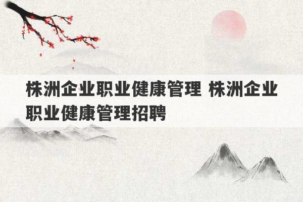 株洲企业职业健康管理 株洲企业职业健康管理招聘