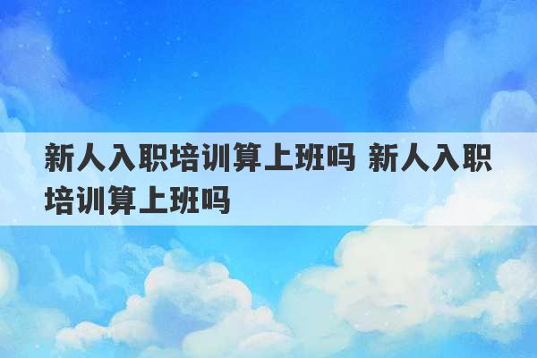 新人入职培训算上班吗 新人入职培训算上班吗