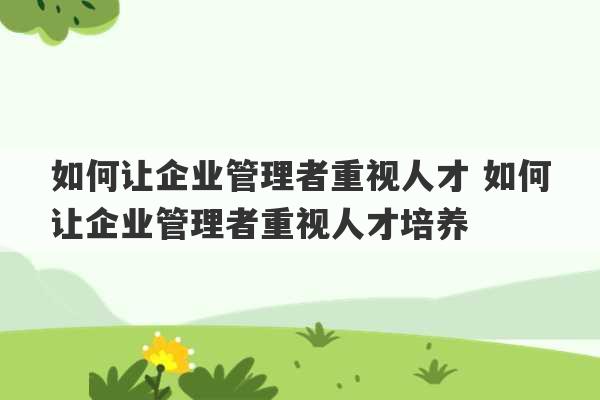 如何让企业管理者重视人才 如何让企业管理者重视人才培养