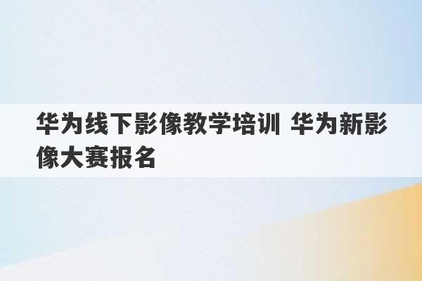 华为线下影像教学培训 华为新影像大赛报名