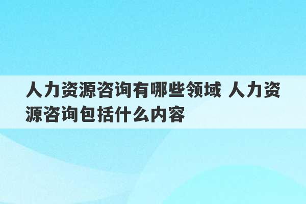 人力资源咨询有哪些领域 人力资源咨询包括什么内容