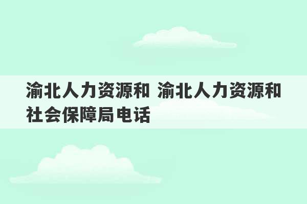 渝北人力资源和 渝北人力资源和社会保障局电话