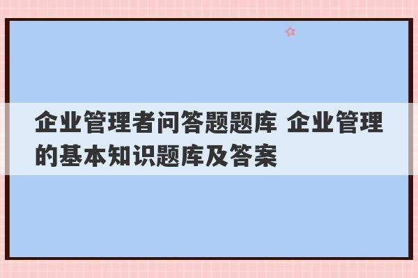 企业管理者问答题题库 企业管理的基本知识题库及答案