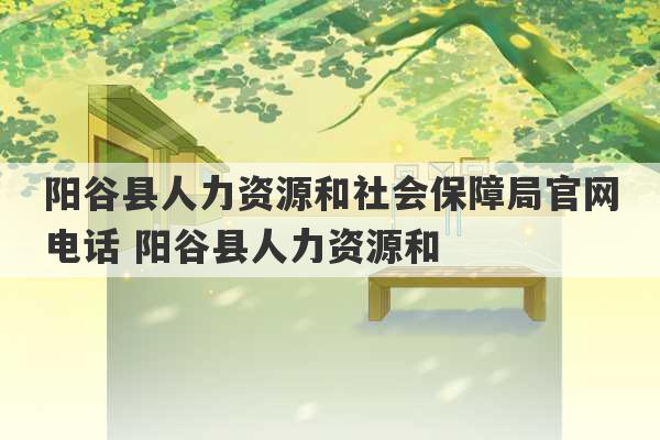 阳谷县人力资源和社会保障局官网电话 阳谷县人力资源和