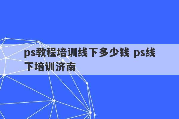 ps教程培训线下多少钱 ps线下培训济南