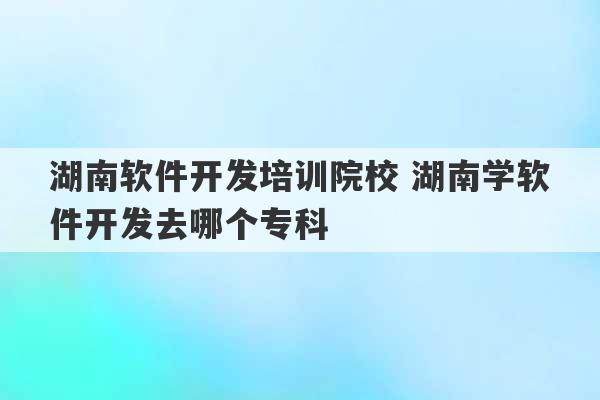 湖南软件开发培训院校 湖南学软件开发去哪个专科