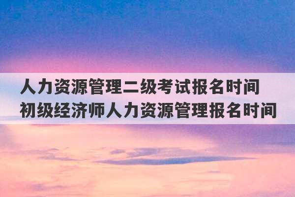 人力资源管理二级考试报名时间 初级经济师人力资源管理报名时间