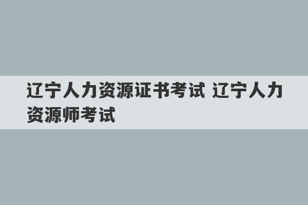 辽宁人力资源证书考试 辽宁人力资源师考试