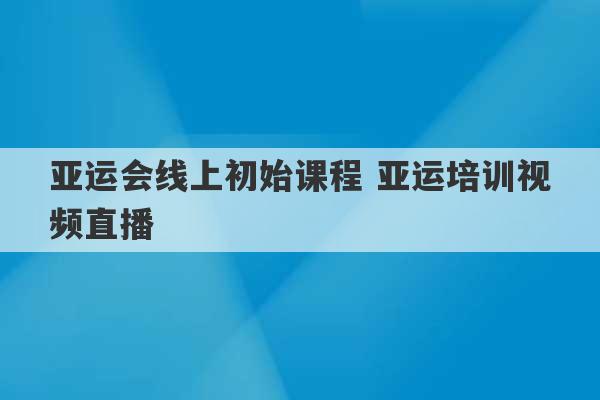 亚运会线上初始课程 亚运培训视频直播