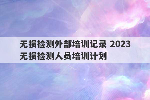 无损检测外部培训记录 2023
无损检测人员培训计划