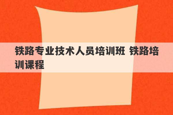 铁路专业技术人员培训班 铁路培训课程