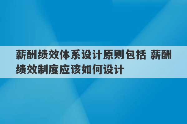 薪酬绩效体系设计原则包括 薪酬绩效制度应该如何设计