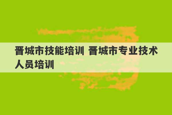 晋城市技能培训 晋城市专业技术人员培训