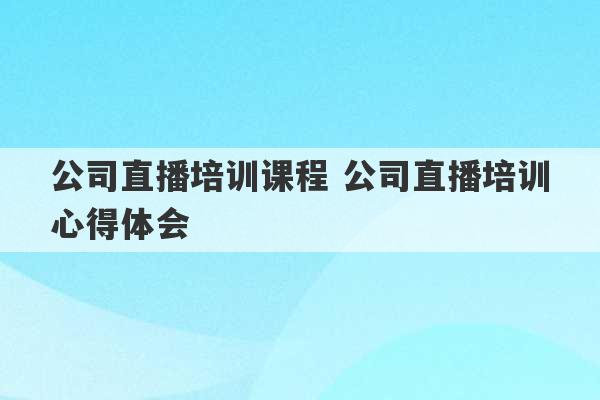 公司直播培训课程 公司直播培训心得体会