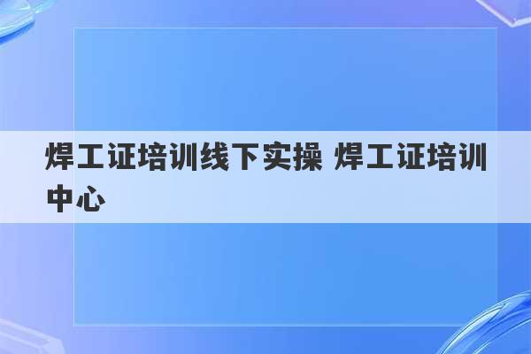 焊工证培训线下实操 焊工证培训中心