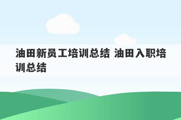 油田新员工培训总结 油田入职培训总结