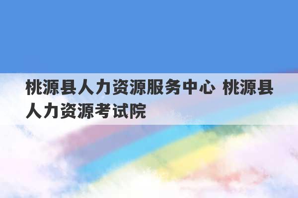 桃源县人力资源服务中心 桃源县人力资源考试院