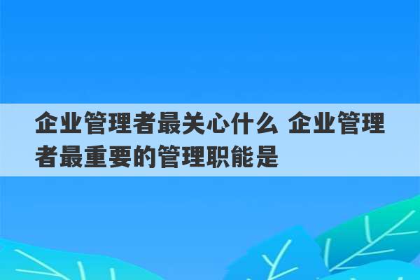 企业管理者最关心什么 企业管理者最重要的管理职能是