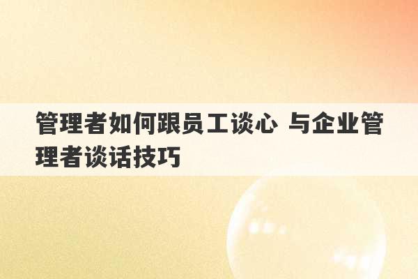 管理者如何跟员工谈心 与企业管理者谈话技巧