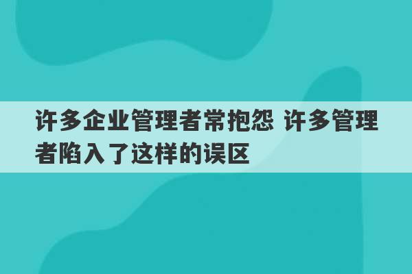 许多企业管理者常抱怨 许多管理者陷入了这样的误区