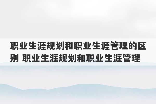 职业生涯规划和职业生涯管理的区别 职业生涯规划和职业生涯管理