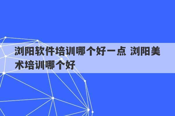 浏阳软件培训哪个好一点 浏阳美术培训哪个好