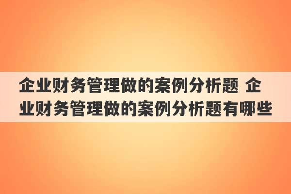 企业财务管理做的案例分析题 企业财务管理做的案例分析题有哪些