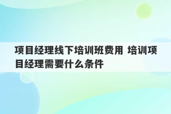 项目经理线下培训班费用 培训项目经理需要什么条件