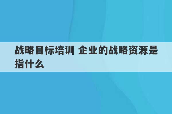 战略目标培训 企业的战略资源是指什么