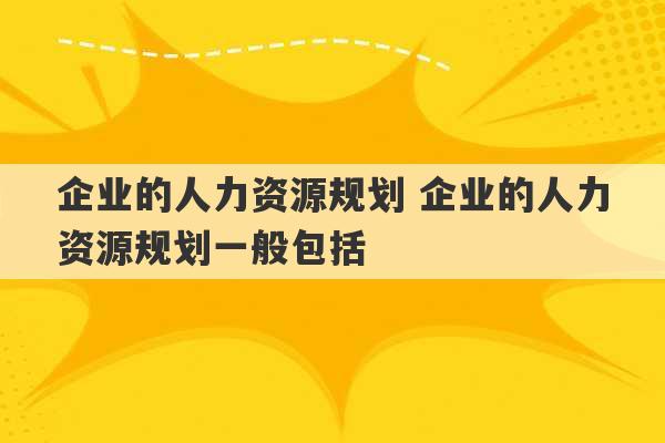 企业的人力资源规划 企业的人力资源规划一般包括