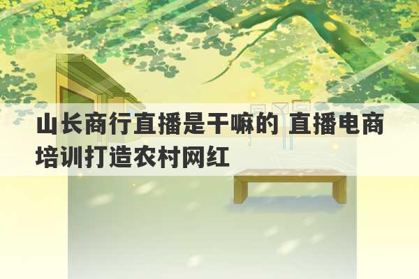 山长商行直播是干嘛的 直播电商培训打造农村网红