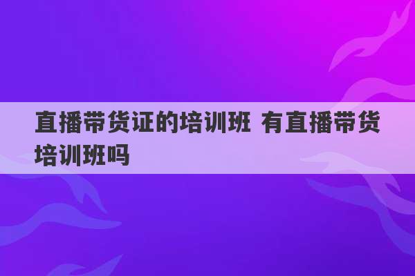 直播带货证的培训班 有直播带货培训班吗