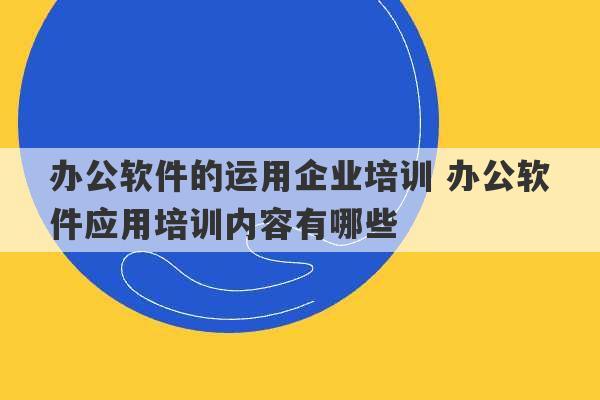 办公软件的运用企业培训 办公软件应用培训内容有哪些