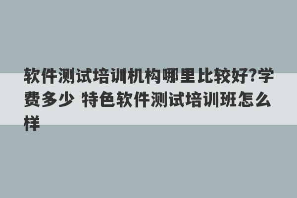 软件测试培训机构哪里比较好?学费多少 特色软件测试培训班怎么样