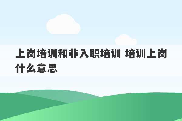 上岗培训和非入职培训 培训上岗什么意思