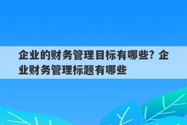 企业的财务管理目标有哪些? 企业财务管理标题有哪些