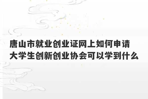 唐山市就业创业证网上如何申请 大学生创新创业协会可以学到什么