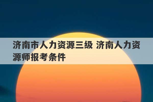 济南市人力资源三级 济南人力资源师报考条件