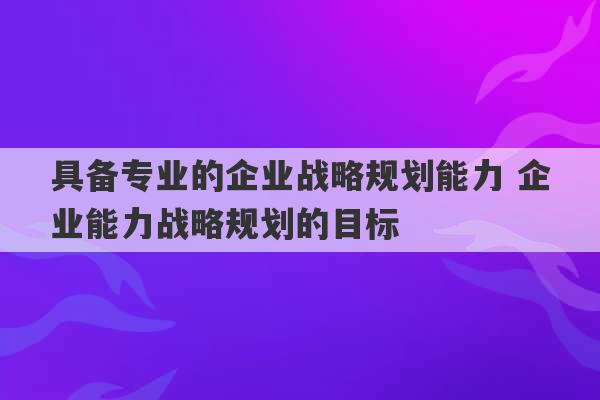 具备专业的企业战略规划能力 企业能力战略规划的目标