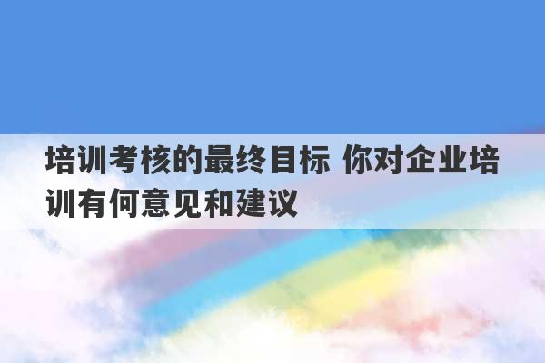 培训考核的最终目标 你对企业培训有何意见和建议