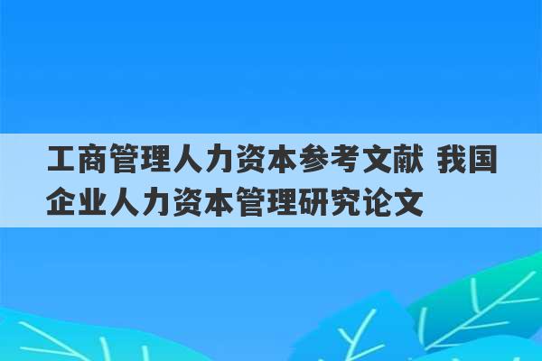 工商管理人力资本参考文献 我国企业人力资本管理研究论文