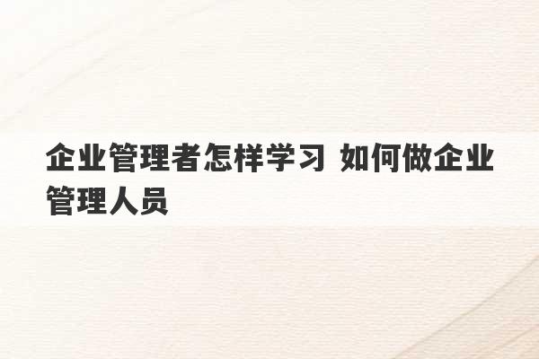 企业管理者怎样学习 如何做企业管理人员