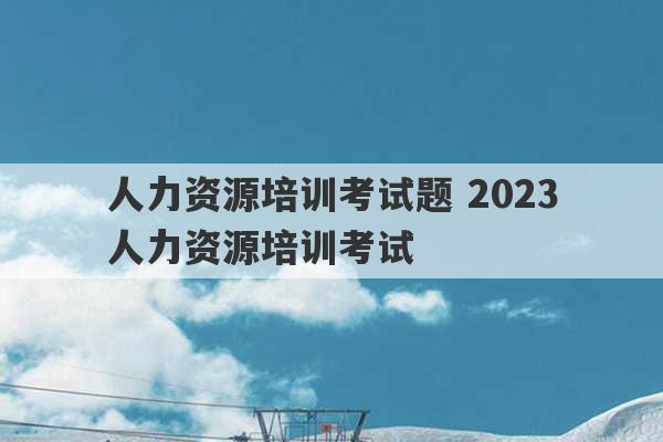 人力资源培训考试题 2023
人力资源培训考试