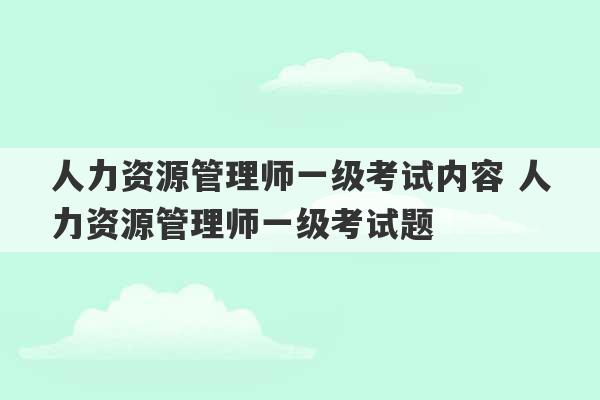 人力资源管理师一级考试内容 人力资源管理师一级考试题