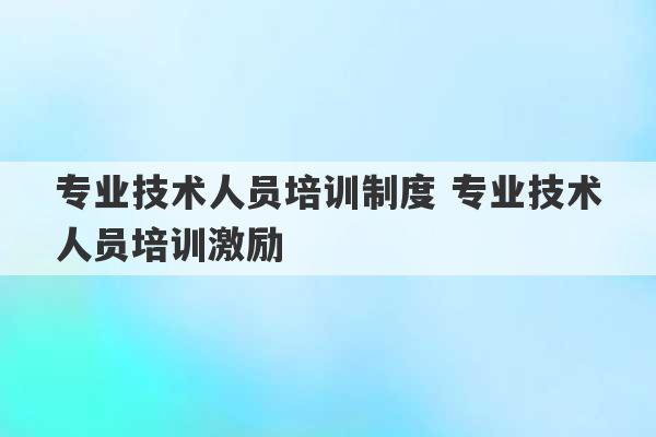 专业技术人员培训制度 专业技术人员培训激励