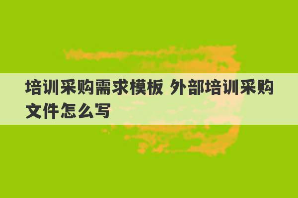 培训采购需求模板 外部培训采购文件怎么写