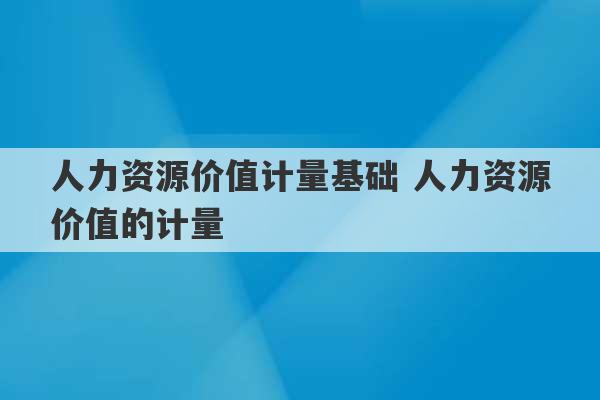 人力资源价值计量基础 人力资源价值的计量