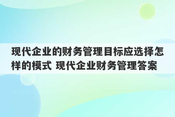 现代企业的财务管理目标应选择怎样的模式 现代企业财务管理答案